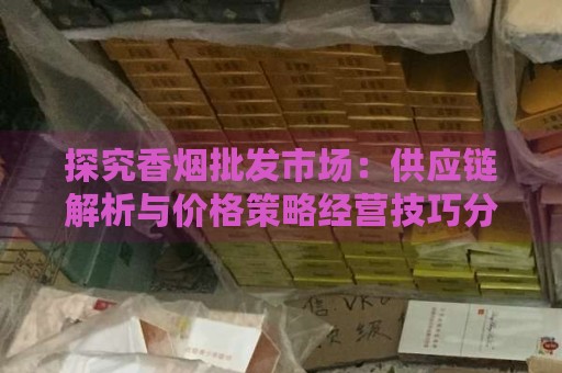 探究香烟批发市场：供应链解析与价格策略经营技巧分析-第1张图片-香烟批发平台