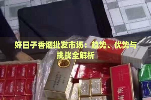 好日子香烟批发市场：趋势、优势与挑战全解析-第1张图片-香烟批发平台