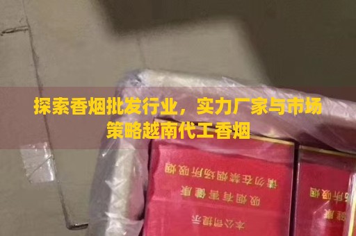 探索香烟批发行业，实力厂家与市场策略越南代工香烟